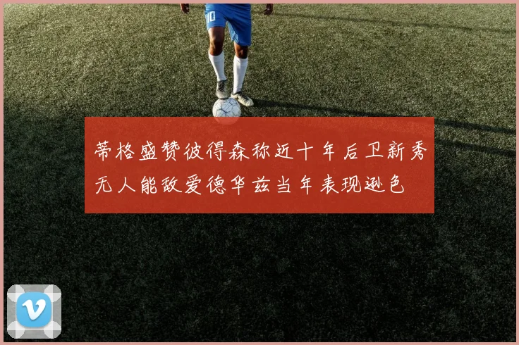 蒂格盛赞彼得森称近十年后卫新秀无人能敌爱德华兹当年表现逊色